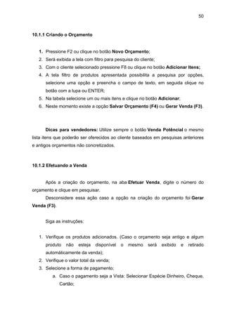50



10.1.1 Criando o Orçamento


   1. Pressione F2 ou clique no botão Novo Orçamento;
   2. Será exibida a tela com filtro para pesquisa do cliente;
   3. Com o cliente selecionado pressione F8 ou clique no botão Adicionar Itens;
   4. A tela filtro de produtos apresentada possibilita a pesquisa por opções,
      selecione uma opção e preencha o campo de texto, em seguida clique no
      botão com a lupa ou ENTER;
   5. Na tabela selecione um ou mais itens e clique no botão Adicionar;
   6. Neste momento existe a opção Salvar Orçamento (F4) ou Gerar Venda (F3).




      Dicas para vendedores: Utilize sempre o botão Venda Potêncial o mesmo
lista itens que poderão ser oferecidos ao cliente baseados em pesquisas anteriores
e antigos orçamentos não concretizados.



10.1.2 Efetuando a Venda


      Após a criação do orçamento, na aba Efetuar Venda, digite o número do
orçamento e clique em pesquisar.
      Desconsidere essa ação caso a opção na criação do orçamento foi Gerar
Venda (F3).


      Siga as instruções:


   1. Verifique os produtos adicionados. (Caso o orçamento seja antigo e algum
      produto    não    esteja   disponível   o   mesmo   será   exibido   e   retirado
      automáticamente da venda);
   2. Verifique o valor total da venda;
   3. Selecione a forma de pagamento;
         a. Caso o pagamento seja a Vista: Selecionar Espécie Dinheiro, Cheque,
              Cartão;
 