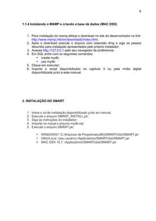 6



1.1.4 Instalando o MAMP e criando a base de dados (MAC OSX)


  1. Para instalação do mamp efetue o download no site do desenvolvedor no link:
     http://www.mamp.info/en/downloads/index.html;
  2. Após o download execute o arquivo com extensão dmg e siga os passos
     descritos para instalação apresentados pelo próprio instalador;
  3. Acesse http://127.0.0.1 pelo seu navegador de preferencia;
  4. Em SQL entre com os seguintes comandos:
         • create mydb;
         • use mydb;
  5. Clique em executar;
  6. Importe o script disponibilizado no capítulo 3 ou pela mídia digital
     disponibilizada junto a este manual.




2. INSTALAÇÃO DO SMART


  1.   Insira o cd de instalação disponibilizado junto ao manual;
  2.   Execute o arquivo SMART_INSTALL.jar;
  3.   Siga as instruções do instalador;
  4.   Importe no mysql o arquivo mydb.sql;
  5.   Execute o arquivo SMART.jar;

          •   WINDOWS7: C:/Arquivos de Programas(x86)/SMART/dist/SMART.jar
          •   GNU/Linux: (seu usuário) /Applications/SMART/dist/SMART.jar
          •   MAC OSX 10.7: /Applications/SMART/dist/SMART.jar
 