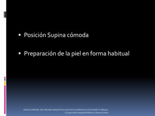  Posición Supina cómoda
 Preparación de la piel en forma habitual
ENCICLOPEDIA DE CIRUGIA DIGESTIVA GUSTAVO HORACIO CASTAGNETO Médico
Cirujano del Hospital Británico, Buenos Aires
 