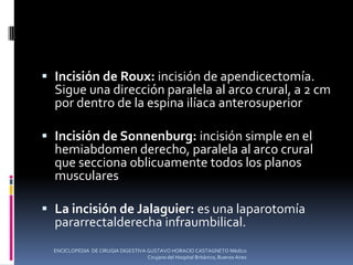  Incisión de Roux: incisión de apendicectomía.
Sigue una dirección paralela al arco crural, a 2 cm
por dentro de la espina ilíaca anterosuperior
 Incisión de Sonnenburg: incisión simple en el
hemiabdomen derecho, paralela al arco crural
que secciona oblicuamente todos los planos
musculares
 La incisión de Jalaguier: es una laparotomía
pararrectalderecha infraumbilical.
ENCICLOPEDIA DE CIRUGIA DIGESTIVA GUSTAVO HORACIO CASTAGNETO Médico
Cirujano del Hospital Británico, Buenos Aires
 
