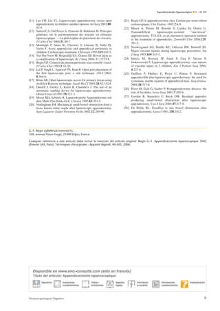 Apendicectomía laparoscópica ¶ E – 40-505

[21] Begin GF. L’appendicectomie chez l’enfant par mono-abord
cœlioscopique. Chir Endosc 1993;2:6-9.
[22] Meyer A, Preuss M, Roesler S, Lainka M, Omlor G.
Transumbilical
laparoscopic-assisted
“one-trocar”
appendectomy. TULAA. as an alternative operation method
in the treatment of appendicitis. Zentralbl Chir 2004;129:
391-5.
[23] Nordestgaard AG, Bodily KC, Osborne RW, Buttorff JD.
Major vascular injuries during laparoscopic procedures. Am
J Surg 1995;169:543-5.
[24] Juricic M, Bossavj JP, Izard P, Cuq P, Vaysse P,
Juskiewenski S. Laparoscopic appendicectomy: case reports
of vascular injury in 2 children. Eur J Pediatr Surg 1994;
4:327-8.
[25] Guillem P, Mulliez E, Proye C, Pattou F. Retrained
appendicolith after laparoscopic appendectomy: the need for
systematic double ligature of appendiceal base. Surg Endosc
2004;18:717-8.
[26] Horst M, Eich G, Sacher P. Postappendectomy abscess: the
role of fecoliths. Swiss Surg 2001;7:205-8.
[27] Gordon R, Bamehriz F, Birch DW. Residual appendix
producing small-bowel obstruction after laparoscopic
appendectomy. Can J Surg 2004;47:217-8.
[28] De Wilde RL. Goodbye to late bowel obstruction after
appendicectomy. Lancet 1991;338:1012.

[11] Lee CH. Lin YL. Laparoscopic appendectomy versus open
appendectomy in children: another opinion. Int Surg 2003;88:
92-4.
[12] Sartori CA, Dal Pozzo A, Franzato B, Balduino M. Principes
généraux sur le positionnement des trocarts en chirurgie
laparoscopique : « La philosophie du placement des trocarts.
J Cœlio-Chir 2004;51:40-7.
[13] Montupet P, Alain JL, Chavrier Y, Limone B, Valla JS,
Varlet F. Acute appendicitis and appendiceal peritonitis in
children. Coelioscopic treatment. Chirurgie 1993;119:443-5.
[14] Van Der Voort M, Heijnsdijk EA, Gouma DJ. Bowel injuy as
a complication of laparoscopy. Br J Surg 2004; 91: 1253-8.
[15] Begin GF. Création du pneumopéritoine sous contrôle visuel.
J Cœlio-Chir 1993;5:18-20.
[16] Lal P, Singh L, Agarwal PN, Kant R. Open port placement of
the ﬁrst laparoscopic port: a safe technique. JSLS 2004;
8:364-6.
[17] Khan AR. Open laparoscopic access for primary trocar using
modiﬁed Hassons technique. Saudi Med J 2003;24:S21-S24.
[18] Daniell J, Gurley L, Kurtz B, Chambers J. The use of an
automatic stapling device for laparoscopic appendectomy.
Obstet Gynecol 1991;78:721-3.
[19] Moser KH, Schmitz R. Laparoskopishe Appendektomie mit
dem Multi-Fire-Endo-GIA. Chirurg 1992;63:393-5.
[20] Nottingham JM. Mechanical small bowel obstruction from a
loose lineair cutter staple after laparoscopic appendectomy.
Surg Laparosc Endos Percutan Techn 2002;12:289-90.

G.-F. Begin (gfb@club-internet.fr).
109, avenue Victor-Hugo, 21000 Dijon, France.
Cualquier referencia a este artículo debe incluir la mención del artículo original: Begin G.-F. Appendicectomie laparoscopique. EMC
(Elsevier SAS, Paris), Techniques chirurgicales - Appareil digestif, 40-505, 2006.

Disponible en www.emc-consulte.com (sitio en francés)
Título del artículo: Appendicectomie laparoscopique
Algoritmos

Ilustraciones
complementarias

Técnicas quirúrgicas Digestivo

Vídeos /
Animaciones

Aspectos
legales

Información
al paciente

Informaciones
complementarias

Autoevaluación

9

 