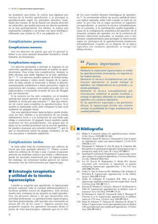 E – 40-505 ¶ Apendicectomía laparoscópica

de los casos existen lesiones histológicas de apendicitis [2]. Se recomienda utilizar un acceso umbilical único
con óptica separada, sobre todo cuando se trata de un
niño. Si por esta vía se logra movilizar el segmento
cecoapendicular, se practica la técnica extraabdominal.
Por el contrario, si la movilización resulta imposible a
causa de la configuración anatómica del paciente, de la
situación ectópica del apéndice y/o de la existencia de
lesiones infecciosas avanzadas, se instalan uno o dos
trocares complementarios para proseguir la intervención
según los principios de la apendicectomía totalmente
intraabdominal. Cuando no se dispone de la óptica
específica con conducto operatorio, se escoge esta
última técnica.

lar mediante una bolsa. Se coloca una ligadura por
encima de la brecha apendicular, y se prosigue la
apendicectomía según los principios descritos, instalando dos suturas. Se ha de buscar con mucha atención
un estercolito, que podría provocar un absceso profundo
en la fase postoperatoria. Por último, se realiza una
exploración completa y un lavado con suero fisiológico,
utilizando una cánula en T2 y un palpador en T3.

Complicaciones precoces
Complicaciones menores
Son los abscesos de pared, que por lo general se
deben a un cierre parietal demasiado hermético. Puede
formarse un hematoma.

“

Complicaciones mayores
Los abscesos profundos a menudo se originan en un
estercolito apendicular abandonado al realizar la apendicectomía. Para evitar esta complicación, siempre se
debe efectuar una doble ligadura en la base apendicular [25, 26]. Los abscesos pueden aparecer de forma tardía,
entre una semana y varios meses después de la operación. Se debe extraer el estercolito y drenar el absceso,
suministrando antibióticos a título preventivo. Según la
experiencia del cirujano, convendrá proceder por vía
laparoscópica o evacuando el fondo de saco de Douglas
por vía transrectal.
Si la exéresis no ha sido completa, en el muñón
apendicular puede persistir la apendicitis, que a veces
también se revela por una oclusión [27]. Hay que intevenir de nuevo para completar la apendicectomía. Si el
muñón es demasiado corto, debe extirparse la base cecal
mediante un grapado lineal.
Tras una apendicectomía laparoscópica, puede producirse un íleo, debido a la persistencia de un estado
inflamatorio local o a la formación de una brida que
obliga a reintervenir. El grapado lineal también puede
ocasionar un íleo postoperatorio. Las grapas que se
dejan en la cavidad peritoneal tras la sección apendicular pueden ocasionar una oclusión intestinal [20], por lo
que se recomienda retirar las grapas residuales, ya sea
con una pinza o mediante aspiración.

Complicaciones tardías
Se trata sobre todo de eventraciones por orificios de
trocar que han quedado abiertos [28]. Deben cerrarse
todos los orificios de 10 mm o más. Cuando el paciente
presenta un síndrome oclusivo por bridas o adherencias,
puede ser necesario reintervenir por vía laparoscópica.
Sin embargo, las oclusiones tardías parecen ser menos
frecuentes tras las intervenciones por laparoscopia.

■ Estrategia terapéutica
y utilidad de la técnica
laparoscópica
Cuando se sospecha una apendicitis, la laparoscopia
permite explorar toda la cavidad abdominopélvica y
rectificar posibles errores de diagnóstico. Esta técnica
resulta muy ventajosa en las mujeres en edad reproductiva, las personas obesas y las que desarrollan una
actividad profesional. La apendicectomía laparoscópica,
hoy bien protocolizada, sólo necesita una conversión en
menos del 5% de los casos [5]. Algunos autores han
propuesto respetar los apéndices normales desde el
punto de vista macroscópico, sabiendo que en el 16%

8

Puntos importantes

Mediante la exploración laparoscópica se evitan
las apendicectomías innecesarias, en especial en
las mujeres jóvenes.
Mediante la técnica intraabdominal con dos
trocares operatorios se puede extirpar el
apéndice, con independencia de su posición y su
estado patológico.
Mediante la técnica extraabdominal por
monoacceso umbilical se puede movilizar y
extirpar el apéndice utilizando un sistema óptico
especíﬁco con conducto operatorio.
En las apendicitis supuradas y las peritonitis
difusas, la laparoscopia brinda una enorme
ventaja: la posibilidad de irrigar ampliamente la
cavidad peritoneal.

.

■ Bibliografìa
[1]

Msika S. Comment réduire les appendicectomies inutiles.
J Chir (Paris) 1999;139:299-300.
[2] Polliand C, Bayeh PJ, Barrat C, Champault G. Faut-il opérer
les appendicites aiguës par laparoscopique? J Cœlio-Chir
2004;51:17-23.
[3] Champault G, Taffinder N, Ziol M, Rizk N, Catheline JM.
Recognition of a pathological appendix during laparoscopy: a
prospective study of 81 cases. Br J Surg 1997;84:671.
[4] Sauerland S, Lefering R, Neugebauer E. Laparoscopic versus
open surgery for suspected appendicitis. Cochrane Database
Syst Rev 2004;4 (CD001546).
[5] Liu SI, Sievert B, Raptopoulos V, Hodin RA. Factors
associated with conversion to laparotomy in patients
undergoing laparoscopic appendectomy. J Am Coll Surg
2002;194:298-305.
[6] Guller U, Jain N, Peterson ED, Muhlbaier LH, Eubanks S,
Pietrobon R. Laparoscopic appendectomy in the elderly.
Surgery 2004;135:479-88.
[7] Noble H, Gallagher P, Campbell WB. Who is doing
laparoscopic appendicectomies and who taught them? Ann R
Coll Surg Engl 2003;85:331-3.
[8] Steyaert H, Hendrice C, Lereau L, Hayem C, El Ghoneimi A,
Valla JS. Laparoscopic appendectomy in children: sense or
nonsense? Acta Chir Belg 1999;99:119-24.
[9] El Ghoneimi A, Valla JS, Limonne B, Valla V, Montupet P,
Chavrier Y, et al. Laparoscopic appendectomy in children:
report of 1379 cases. J Pediatr Surg 1994;29:786-9.
[10] Ikeda H, Ishimaru Y, Takayasu H, Okamura K, Kisaki Y,
Fujino J. Laparoscopic versus open appendectomy in children
with uncomplicated and complicated appendicitis. J Pediatr
Surg 2004;39:1680-5.
Técnicas quirúrgicas Digestivo

 