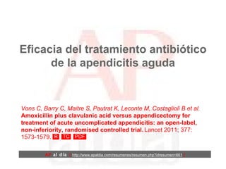 Eficacia del tratamiento antibiótico de la apendicitis aguda Vons C, Barry C, Maitre S, Pautrat K, Leconte M, Costaglioli B et al.   Amoxicillin plus clavulanic acid versus appendicectomy for treatment of acute uncomplicated appendicitis: an open-label, non-inferiority, randomised controlled trial.   Lancet 2011; 377: 1573-1579. AP  al día   [  http://www.apaldia.com/resumenes/resumen.php?idresumen=661   ] 