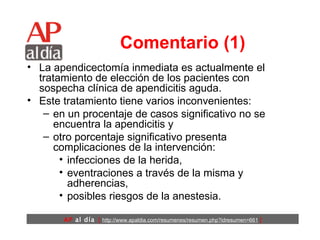 Comentario (1) La apendicectomía inmediata es actualmente el tratamiento de elección de los pacientes con sospecha clínica de apendicitis aguda.  Este tratamiento tiene varios inconvenientes:  en un procentaje de casos significativo no se encuentra la apendicitis y  otro porcentaje significativo presenta complicaciones de la intervención: infecciones de la herida,  eventraciones a través de la misma y adherencias,  posibles riesgos de la anestesia.  