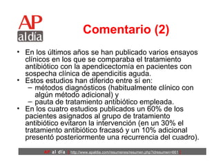 Comentario (2) En los últimos años se han publicado varios ensayos clínicos en los que se comparaba el tratamiento antibiótico con la apendicectomía en pacientes con sospecha clínica de apendicitis aguda.  Estos estudios han diferido entre sí en: métodos diagnósticos (habitualmente clínico con algún método adicional) y  pauta de tratamiento antibiótico empleada.  En los cuatro estudios publicados un 60% de los pacientes asignados al grupo de tratamiento antibiótico evitaron la intervención (en un 30% el tratamiento antibiótico fracasó y un 10% adicional presentó posteriormente una recurrencia del cuadro).  