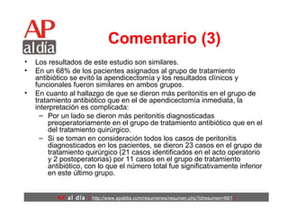 Comentario (3) Los resultados de este estudio son similares.  En un 68% de los pacientes asignados al grupo de tratamiento antibiótico se evitó la apendicectomía y los resultados clínicos y funcionales fueron similares en ambos grupos.  En cuanto al hallazgo de que se dieron más peritonitis en el grupo de tratamiento antibiótico que en el de apendicectomía inmediata, la interpretación es complicada:  Por un lado se dieron más peritonitis diagnosticadas preoperatoriamente en el grupo de tratamiento antibiótico que en el del tratamiento quirúrgico.  Si se toman en consideración todos los casos de peritonitis diagnosticados en los pacientes, se dieron 23 casos en el grupo de tratamiento quirúrgico (21 casos identificados en el acto operatorio y 2 postoperatorias) por 11 casos en el grupo de tratamiento antibiótico, con lo que el número total fue significativamente inferior en este último grupo.  