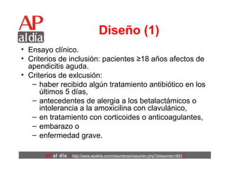 Diseño (1) Ensayo clínico. Criterios de inclusión: pacientes ≥18 años afectos de apendicitis aguda.  Criterios de exlcusión: haber recibido algún tratamiento antibiótico en los últimos 5 días, antecedentes de alergia a los betalactámicos o intolerancia a la amoxicilina con clavulánico,  en tratamiento con corticoides o anticoagulantes,  embarazo o  enfermedad grave. 