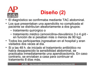 Diseño (2) El diagnóstico se confirmaba mediante TAC abdominal.  Los que presentaban una apendicitis no complicada el paciente se distribuían aleatoriamente a dos grupos: tratamiento quirúrgico o  tratamiento médico (amoxicilina-clavulánico 3 o 4 g/d -en función de si pesaban más o menos de 90 kg).  Todos los participantes ingresaban en el hospital y eran visitados dos veces al día.  Si a las 48 h. de iniciado el tratamiento antibiótico no había desaparecido la sensibilidad abdominal, se practicaba inmediatamente una apendicectomía. En caso contrario, se enviaban a casa para continuar el tratamiento 8 días más. 