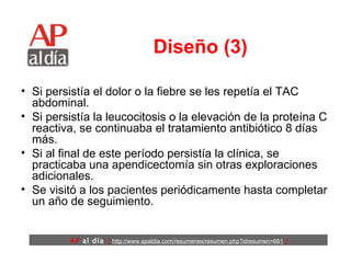 Diseño (3) Si persistía el dolor o la fiebre se les repetía el TAC abdominal.  Si persistía la leucocitosis o la elevación de la proteína C reactiva, se continuaba el tratamiento antibiótico 8 días más.  Si al final de este período persistía la clínica, se practicaba una apendicectomía sin otras exploraciones adicionales.  Se visitó a los pacientes periódicamente hasta completar un año de seguimiento.  
