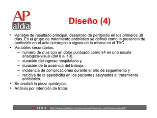 Diseño (4) Variable de resultado principal: desarrollo de peritonitis en los primeros 30 días. En el grupo de tratamiento antibiótico se definió como la presencia de peritonitis en el acto quirúrgico o signos de la misma en el TAC.  Variables secundarias:  número de días con un dolor puntuado como ≥4 en una escala analógico-visual (del 0 al 10),  duración del ingreso hospitalario y  duración de la ausencia del trabajo,  incidencia de complicaciones durante el año de seguimiento y  recidiva de la apendicitis en los pacientes asignados al tratamiento antibiótico.  Se analizó la pieza quirúrgica.  Análisis por intención de tratar.  