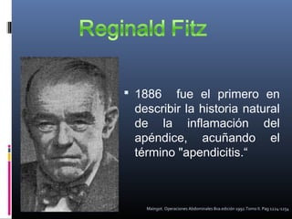  1886

fue el primero en
describir la historia natural
de la inflamación del
apéndice, acuñando el
término "apendicitis.“

Maingot. Operaciones Abdominales 8va.edición 1992.Tomo II. Pag 1224-1254

 