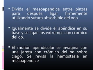  Divida el mesoapendice entre pinzas

para
después
ligar
firmemente
utilizando sutura absorbible del 000.

 Igualmente se divide el apéndice en su

base y se ligan los extremos con crómico
del 00.

 El muñón apendicular se invagina con

una jareta con crómico del 00 sobre
ciego. Se revisa la hemostasia en
mesoapendice

 
