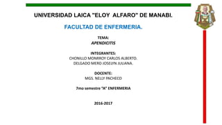 UNIVERSIDAD LAICA "ELOY ALFARO" DE MANABI.
FACULTAD DE ENFERMERIA.
TEMA:
APENDICITIS
INTEGRANTES:
CHONILLO MONRROY CARLOS ALBERTO.
DELGADO MERO JOSELYN JULIANA.
DOCENTE:
MGS. NELLY PACHECO
7mo semestre “A” ENFERMERIA
2016-2017
 