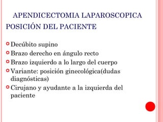 APENDICECTOMIA LAPAROSCOPICA
POSICIÓN DEL PACIENTE
 Decúbito

supino
 Brazo derecho en ángulo recto
 Brazo izquierdo a lo largo del cuerpo
 Variante: posición ginecológica(dudas
diagnósticas)
 Cirujano y ayudante a la izquierda del
paciente

 