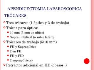 APENDICECTOMIA LAPAROSCOPICA
TRÓCARES
 Tres

trócares (1 óptica y 2 de trabajo)
 Trócar para óptica:
 10

mm (5 mm en niños)
 Supraumbilical (o sub o látero)
 Trócares

de trabajo (5/10 mm)

 FII

y Suprapúbico
 2 en FII
 FII y FID
 2 suprapúbicos)
 Retráctor

adicional en HD (obesos..)

 