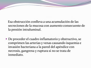 Esa obstrucción conlleva a una acumulación de las
secreciones de la mucosa con aumento consecuente de
la presión intraluminal.
 De proceder el cuadro inflamatorio y obstructivo, se
comprimen las arterias y venas causando isquemia e
invasión bacteriana a la pared del apéndice con
necrosis, gangrena y ruptura si no se trata de
inmediato.
 