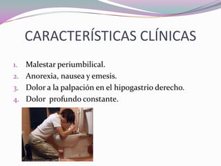 CARACTERÍSTICAS CLÍNICAS
1. Malestar periumbilical.
2. Anorexia, nausea y emesis.
3. Dolor a la palpación en el hipogastrio derecho.
4. Dolor profundo constante.
 