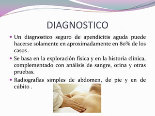 DIAGNOSTICO
 Un diagnostico seguro de apendicitis aguda puede
hacerse solamente en aproximadamente en 80% de los
casos .
 Se basa en la exploración física y en la historia clínica,
complementado con análisis de sangre, orina y otras
pruebas.
 Radiografías simples de abdomen, de pie y en de
cúbito .
 