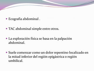  Ecografia abdominal .
 TAC abdominal simple entre otros.
 La exploración física se basa en la palpación
abdominal.
 Suele comenzar como un dolor repentino localizado en
la mitad inferior del región epigástrica o región
umbilical.
 