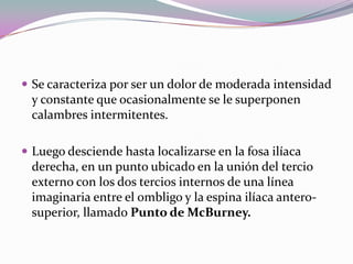  Se caracteriza por ser un dolor de moderada intensidad
y constante que ocasionalmente se le superponen
calambres intermitentes.
 Luego desciende hasta localizarse en la fosa ilíaca
derecha, en un punto ubicado en la unión del tercio
externo con los dos tercios internos de una línea
imaginaria entre el ombligo y la espina ilíaca antero-
superior, llamado Punto de McBurney.
 