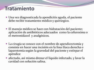 Tratamiento
 Una vez diagnosticada la apendicitis aguda, el paciente
debe recibir tratamiento médico y quirúrgico.
 El manejo médico se hace con hidratación del paciente;
aplicación de antibióticos adecuados como la cefuroxima o
el metronidazol y analgésicos.
 La cirugía se conoce con el nombre de apendicectomía y
consiste en hacer una incisión en la fosa ilíaca derecha o
laparotomía según la gravedad del paciente y extirpar el
apéndice
 afectado, así mismo drenar el líquido infectado, y lavar la
cavidad con solución salina.
 