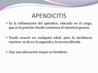 APENDICITIS
 Es la inflamación del apéndice, ubicado en el ciego,
que es la porción donde comienza el intestino grueso.
 Puede ocurrir en cualquier edad, pero la incidencia
máxima se da en la segunda y la tercera década.
 Hay una afectación mayor en hombres.
 