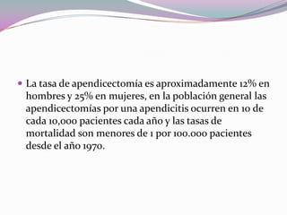  La tasa de apendicectomía es aproximadamente 12% en
hombres y 25% en mujeres, en la población general las
apendicectomías por una apendicitis ocurren en 10 de
cada 10,000 pacientes cada año y las tasas de
mortalidad son menores de 1 por 100.000 pacientes
desde el año 1970.
 