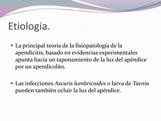 Etiologia.
 La principal teoría de la fisiopatología de la
apendicitis, basado en evidencias experimentales
apunta hacia un taponamiento de la luz del apéndice
por un apendicolito.
 Las infecciones Ascaris lumbricoides o larva de Taenia
pueden también ocluir la luz del apéndice.
 