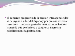  El aumento progresivo de la presión intraapendicular
va ocluyendo la luz del órgano y por presión externa
resulta en trombosis posteriormente conduciendo a
isquemia que evoluciona a gangrena, necrosis y
posteriormente a perforación.
 