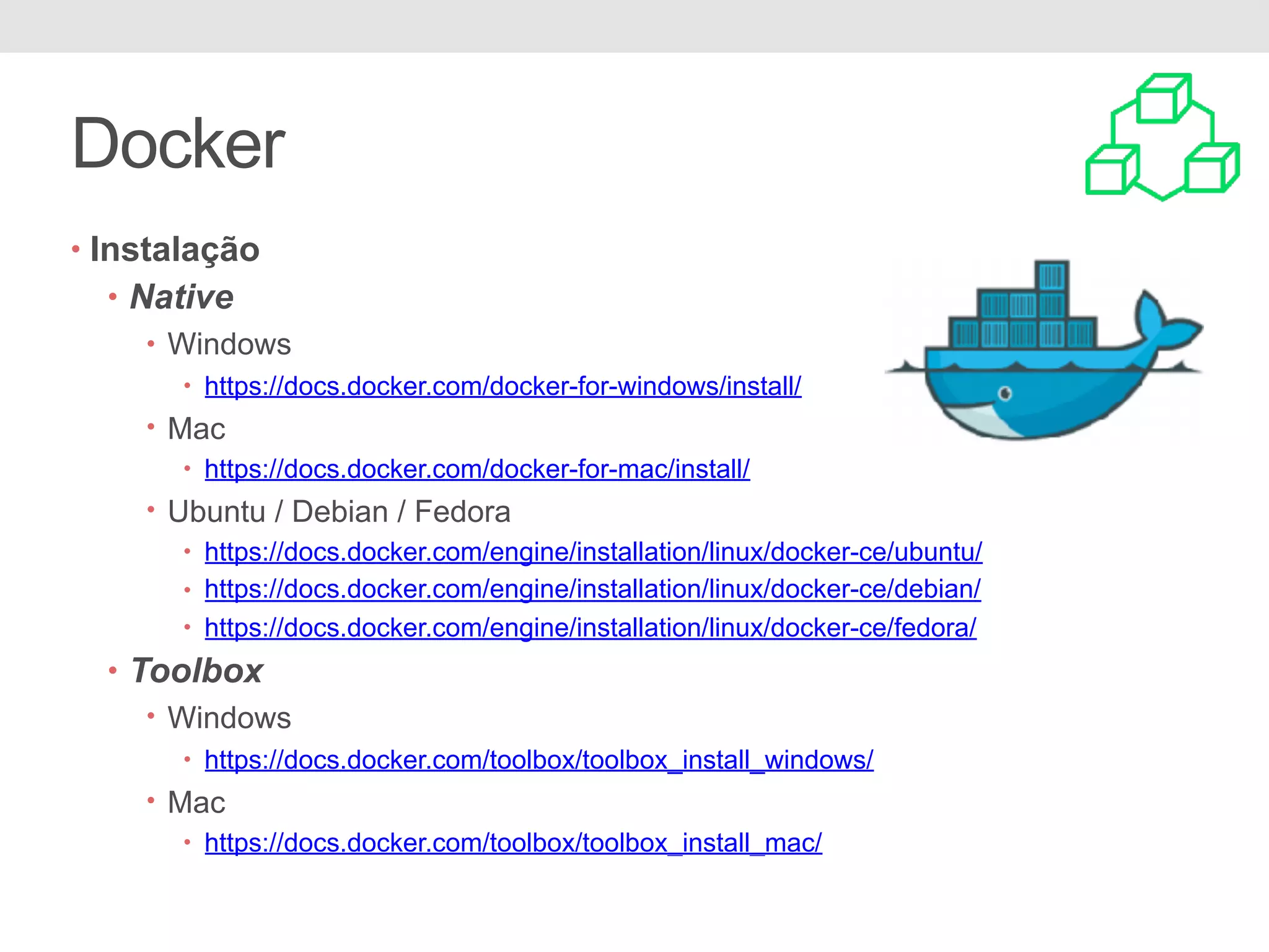 Docker • Instalação • Native • Windows • https://docs.docker.com/docker-for-windows/install/ • Mac • https://docs.docker.com/docker-for-mac/install/ • Ubuntu / Debian / Fedora • https://docs.docker.com/engine/installation/linux/docker-ce/ubuntu/ • https://docs.docker.com/engine/installation/linux/docker-ce/debian/ • https://docs.docker.com/engine/installation/linux/docker-ce/fedora/ • Toolbox • Windows • https://docs.docker.com/toolbox/toolbox_install_windows/ • Mac • https://docs.docker.com/toolbox/toolbox_install_mac/ 