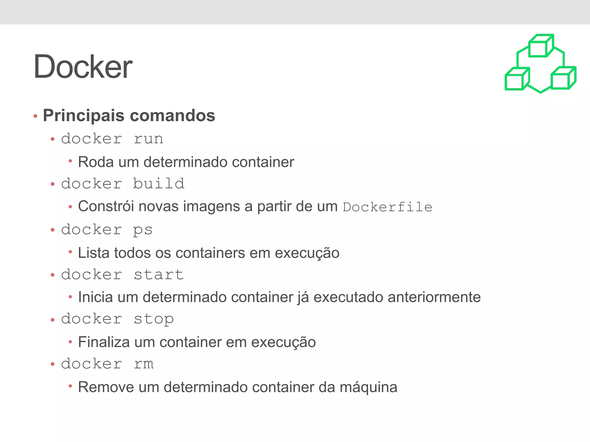 Docker • Principais comandos • docker run • Roda um determinado container • docker build • Constrói novas imagens a partir de um Dockerfile • docker ps • Lista todos os containers em execução • docker start • Inicia um determinado container já executado anteriormente • docker stop • Finaliza um container em execução • docker rm • Remove um determinado container da máquina 