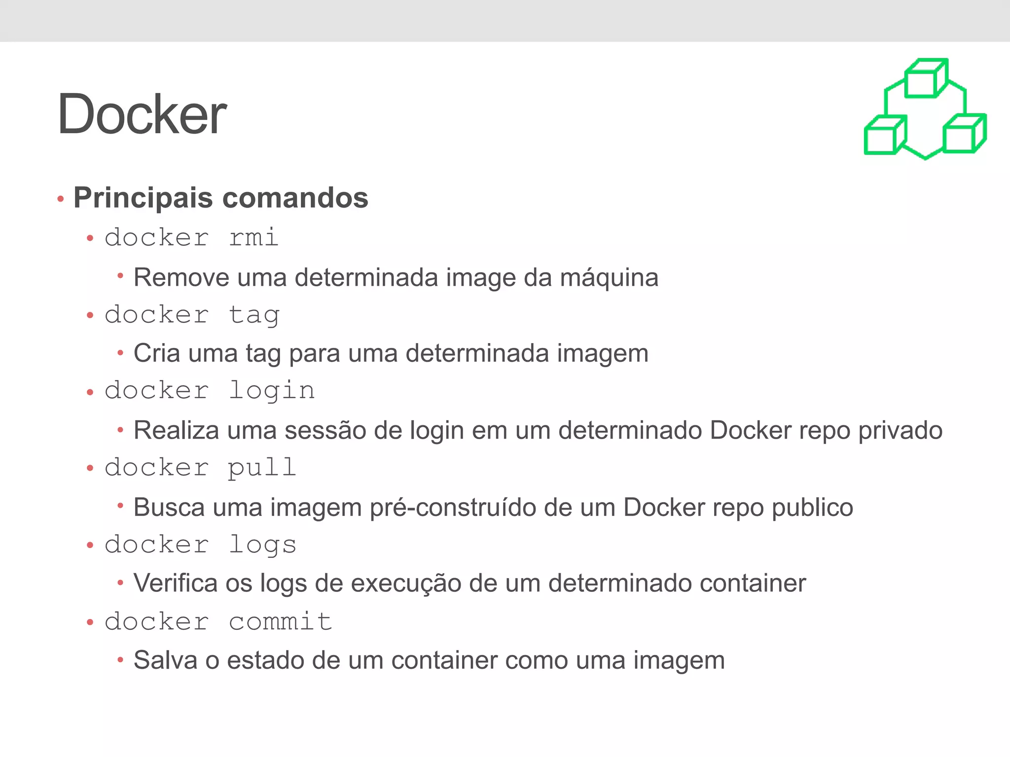 Docker • Principais comandos • docker rmi • Remove uma determinada image da máquina • docker tag • Cria uma tag para uma determinada imagem • docker login • Realiza uma sessão de login em um determinado Docker repo privado • docker pull • Busca uma imagem pré-construído de um Docker repo publico • docker logs • Verifica os logs de execução de um determinado container • docker commit • Salva o estado de um container como uma imagem 