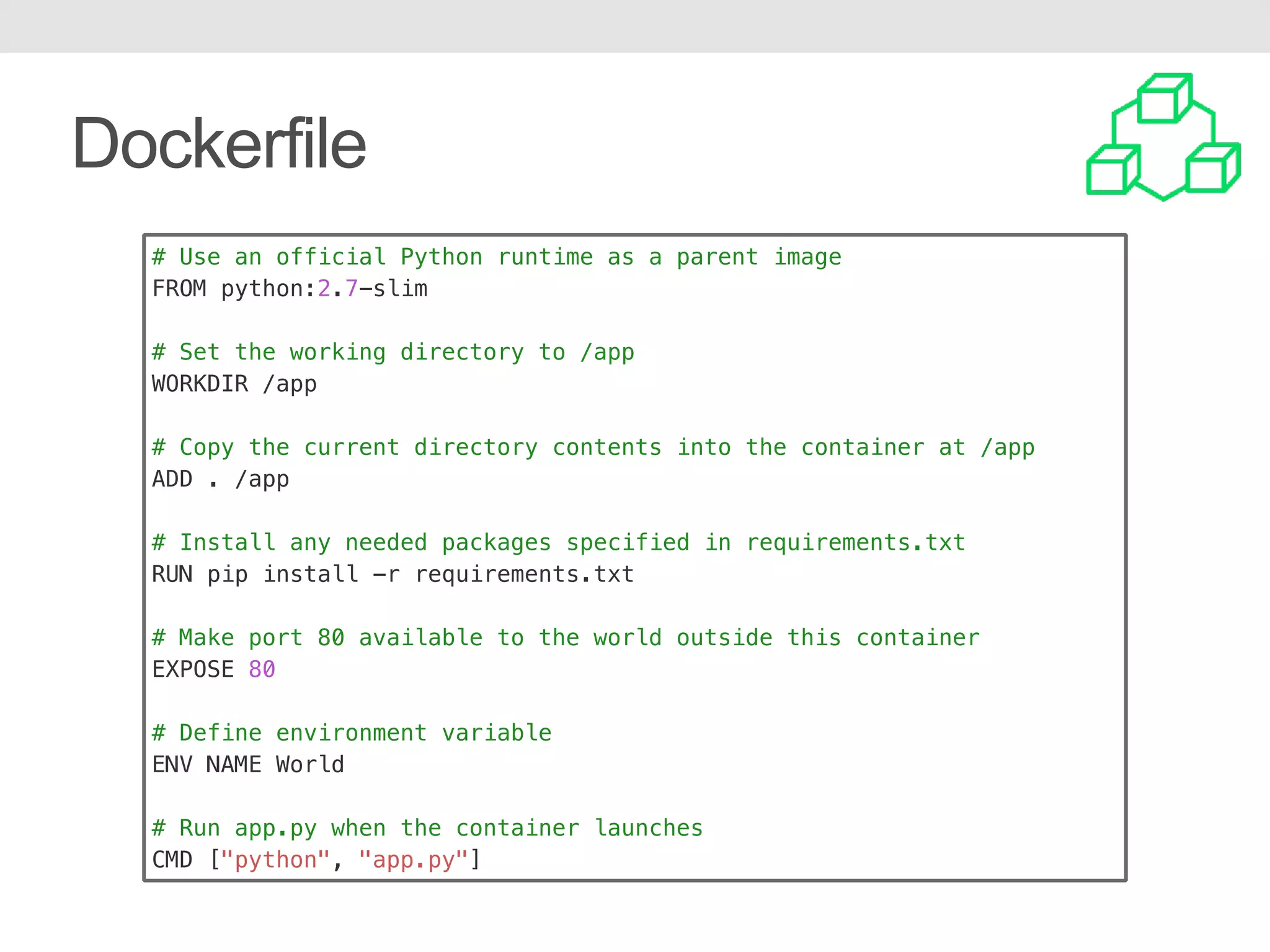 Dockerfile # Use an official Python runtime as a parent image FROM python:2.7-slim # Set the working directory to /app WORKDIR /app # Copy the current directory contents into the container at /app ADD . /app # Install any needed packages specified in requirements.txt RUN pip install -r requirements.txt # Make port 80 available to the world outside this container EXPOSE 80 # Define environment variable ENV NAME World # Run app.py when the container launches CMD ["python", "app.py"] 