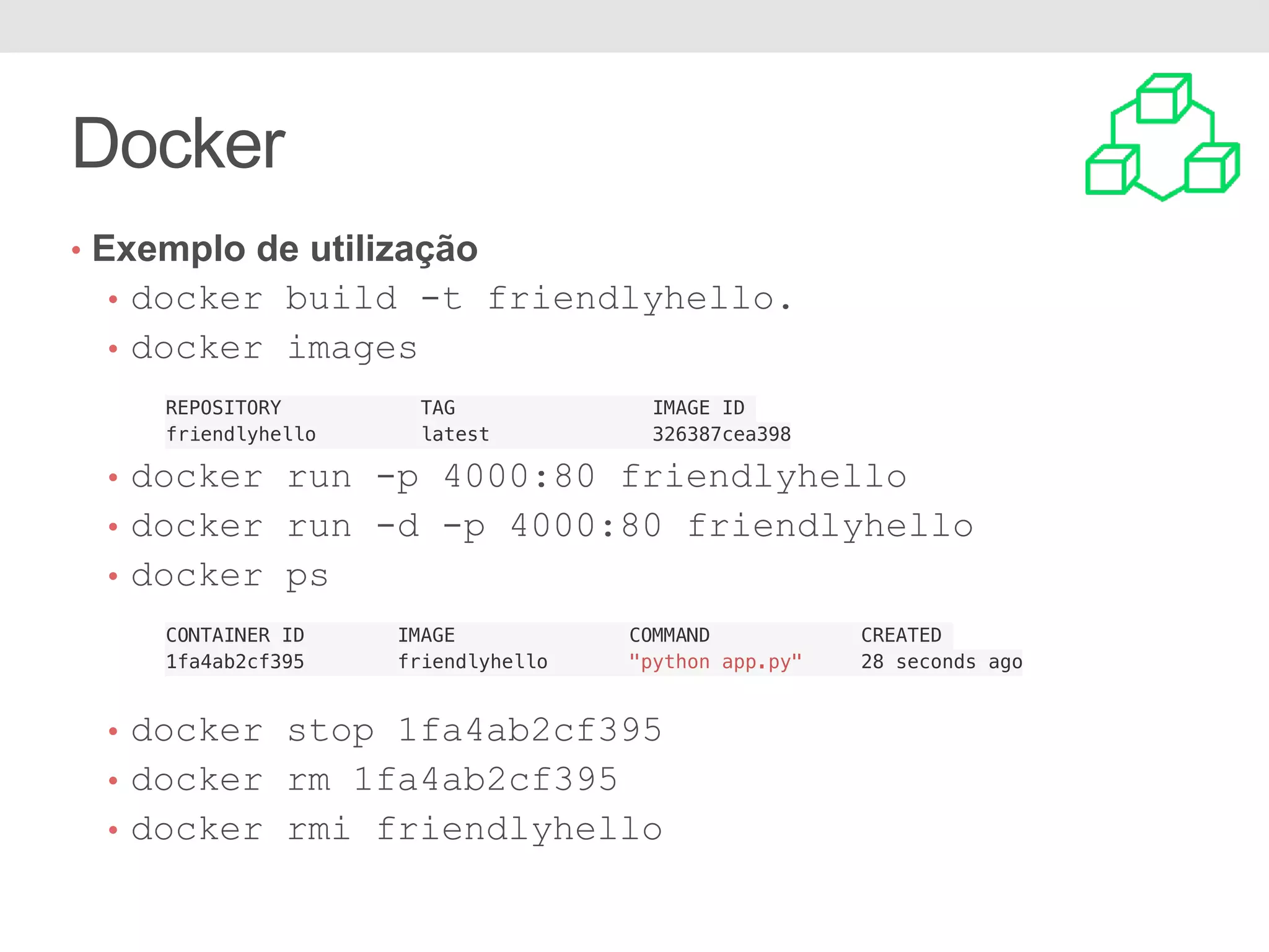 Docker • Exemplo de utilização • docker build -t friendlyhello. • docker images REPOSITORY TAG IMAGE ID friendlyhello latest 326387cea398 • docker run -p 4000:80 friendlyhello • docker run -d -p 4000:80 friendlyhello • docker ps CONTAINER ID IMAGE COMMAND CREATED 1fa4ab2cf395 friendlyhello "python app.py" 28 seconds ago • docker stop 1fa4ab2cf395 • docker rm 1fa4ab2cf395 • docker rmi friendlyhello 