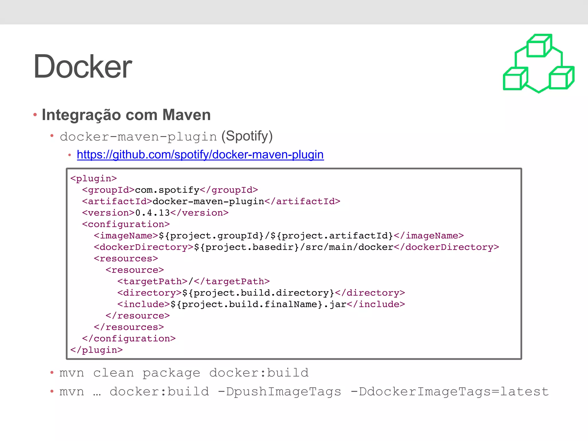 Docker • Integração com Maven • docker-maven-plugin (Spotify) • https://github.com/spotify/docker-maven-plugin • mvn clean package docker:build • mvn … docker:build -DpushImageTags -DdockerImageTags=latest <plugin> <groupId>com.spotify</groupId> <artifactId>docker-maven-plugin</artifactId> <version>0.4.13</version> <configuration> <imageName>${project.groupId}/${project.artifactId}</imageName> <dockerDirectory>${project.basedir}/src/main/docker</dockerDirectory> <resources> <resource> <targetPath>/</targetPath> <directory>${project.build.directory}</directory> <include>${project.build.finalName}.jar</include> </resource> </resources> </configuration> </plugin> 