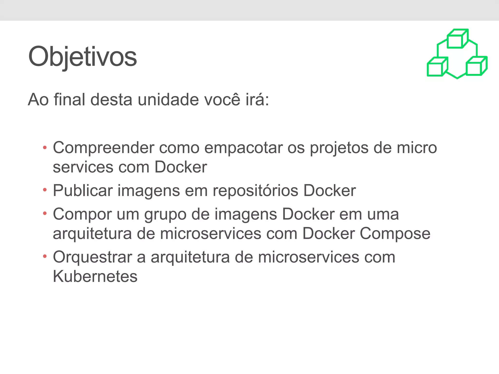 Objetivos Ao final desta unidade você irá: • Compreender como empacotar os projetos de micro services com Docker • Publicar imagens em repositórios Docker • Compor um grupo de imagens Docker em uma arquitetura de microservices com Docker Compose • Orquestrar a arquitetura de microservices com Kubernetes 
