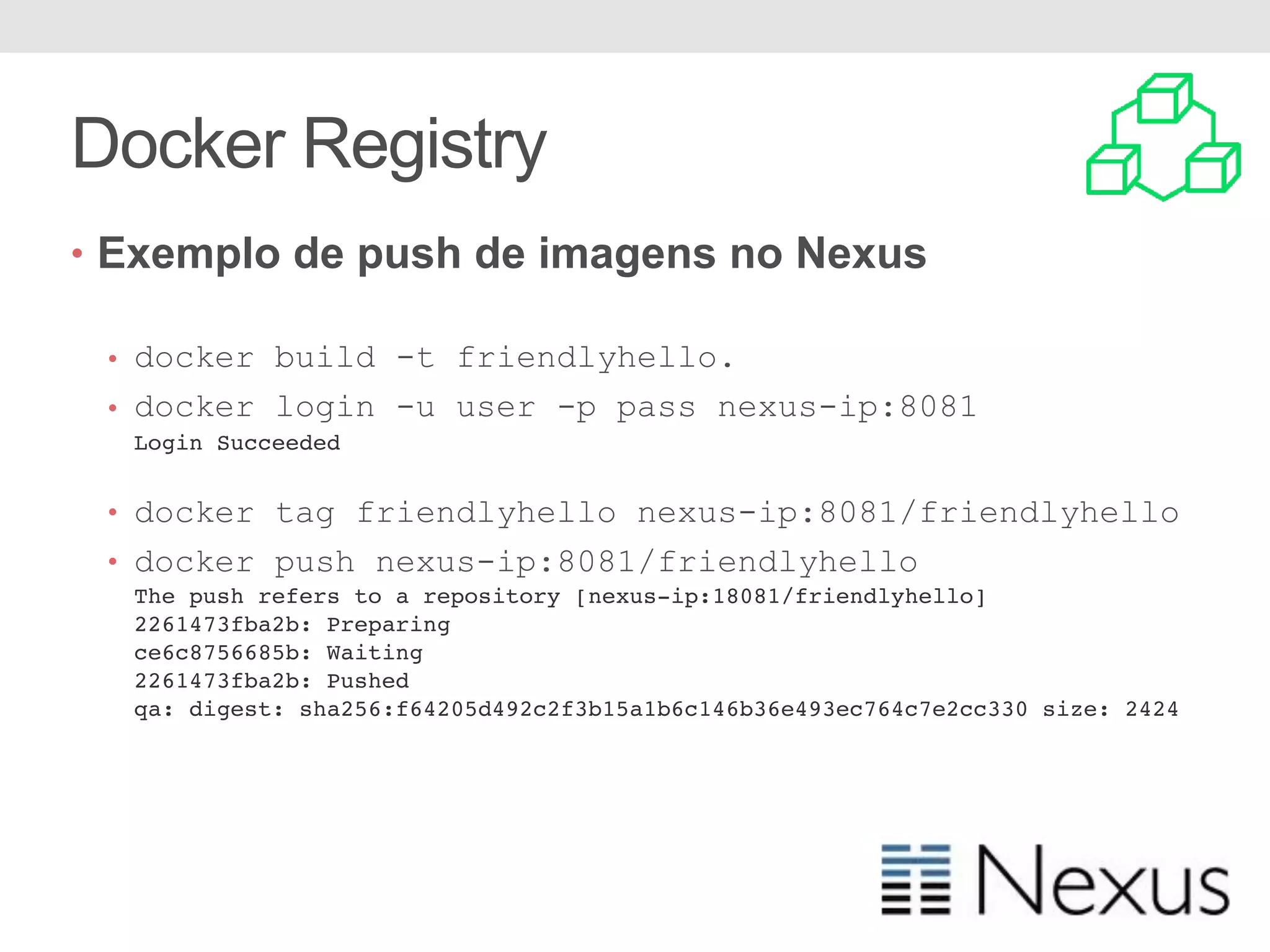 Docker Registry • Exemplo de push de imagens no Nexus • docker build -t friendlyhello. • docker login -u user -p pass nexus-ip:8081 Login Succeeded • docker tag friendlyhello nexus-ip:8081/friendlyhello • docker push nexus-ip:8081/friendlyhello The push refers to a repository [nexus-ip:18081/friendlyhello] 2261473fba2b: Preparing ce6c8756685b: Waiting 2261473fba2b: Pushed qa: digest: sha256:f64205d492c2f3b15a1b6c146b36e493ec764c7e2cc330 size: 2424 