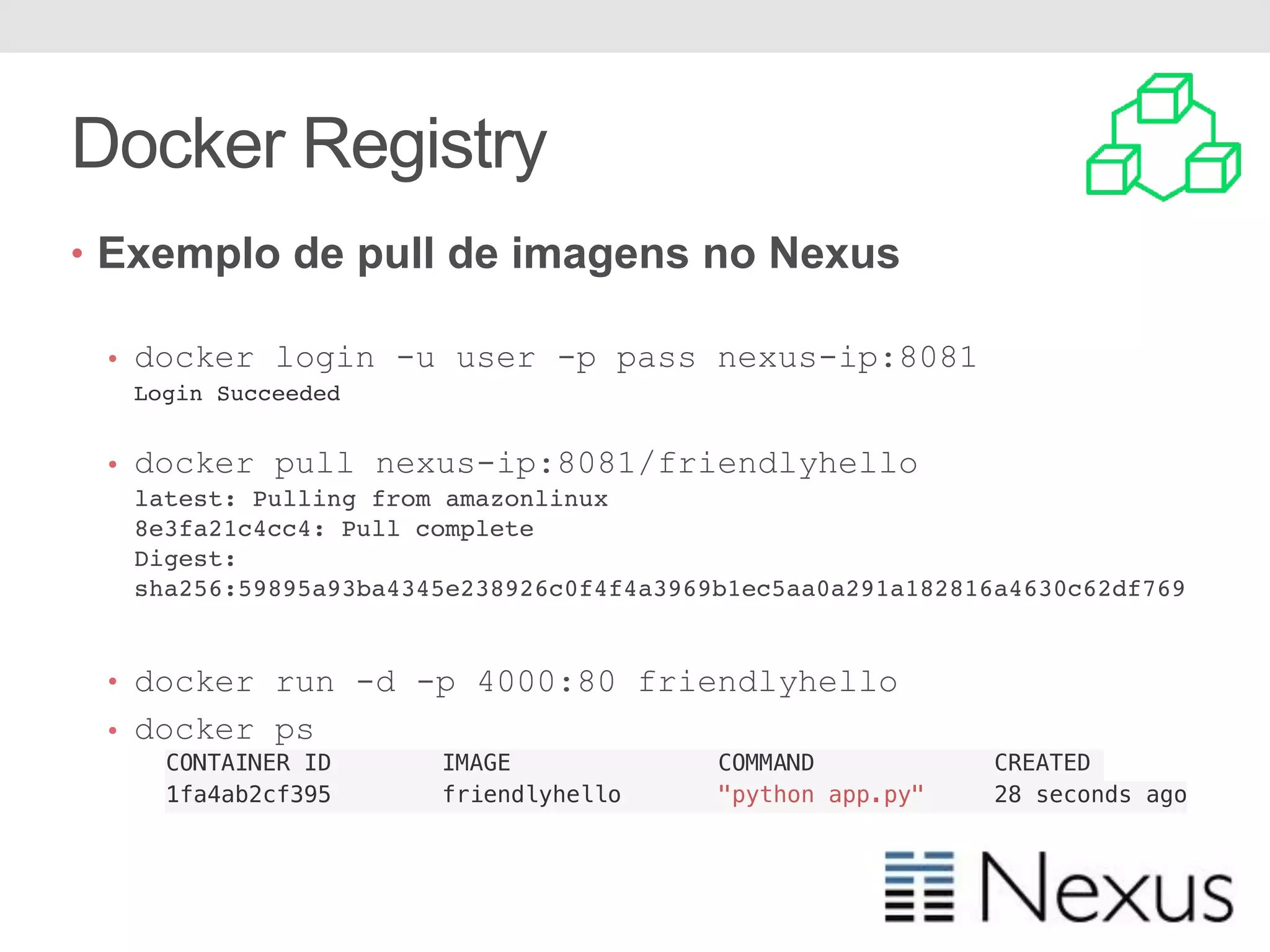 Docker Registry • Exemplo de pull de imagens no Nexus • docker login -u user -p pass nexus-ip:8081 Login Succeeded • docker pull nexus-ip:8081/friendlyhello latest: Pulling from amazonlinux 8e3fa21c4cc4: Pull complete Digest: sha256:59895a93ba4345e238926c0f4f4a3969b1ec5aa0a291a182816a4630c62df769 • docker run -d -p 4000:80 friendlyhello • docker ps CONTAINER ID IMAGE COMMAND CREATED 1fa4ab2cf395 friendlyhello "python app.py" 28 seconds ago 