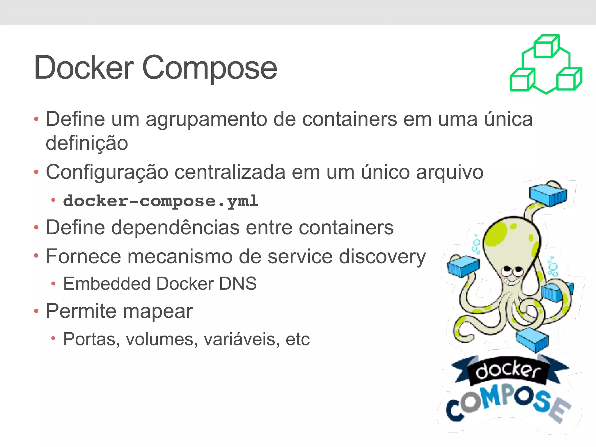 Docker Compose • Define um agrupamento de containers em uma única definição • Configuração centralizada em um único arquivo • docker-compose.yml • Define dependências entre containers • Fornece mecanismo de service discovery • Embedded Docker DNS • Permite mapear • Portas, volumes, variáveis, etc 