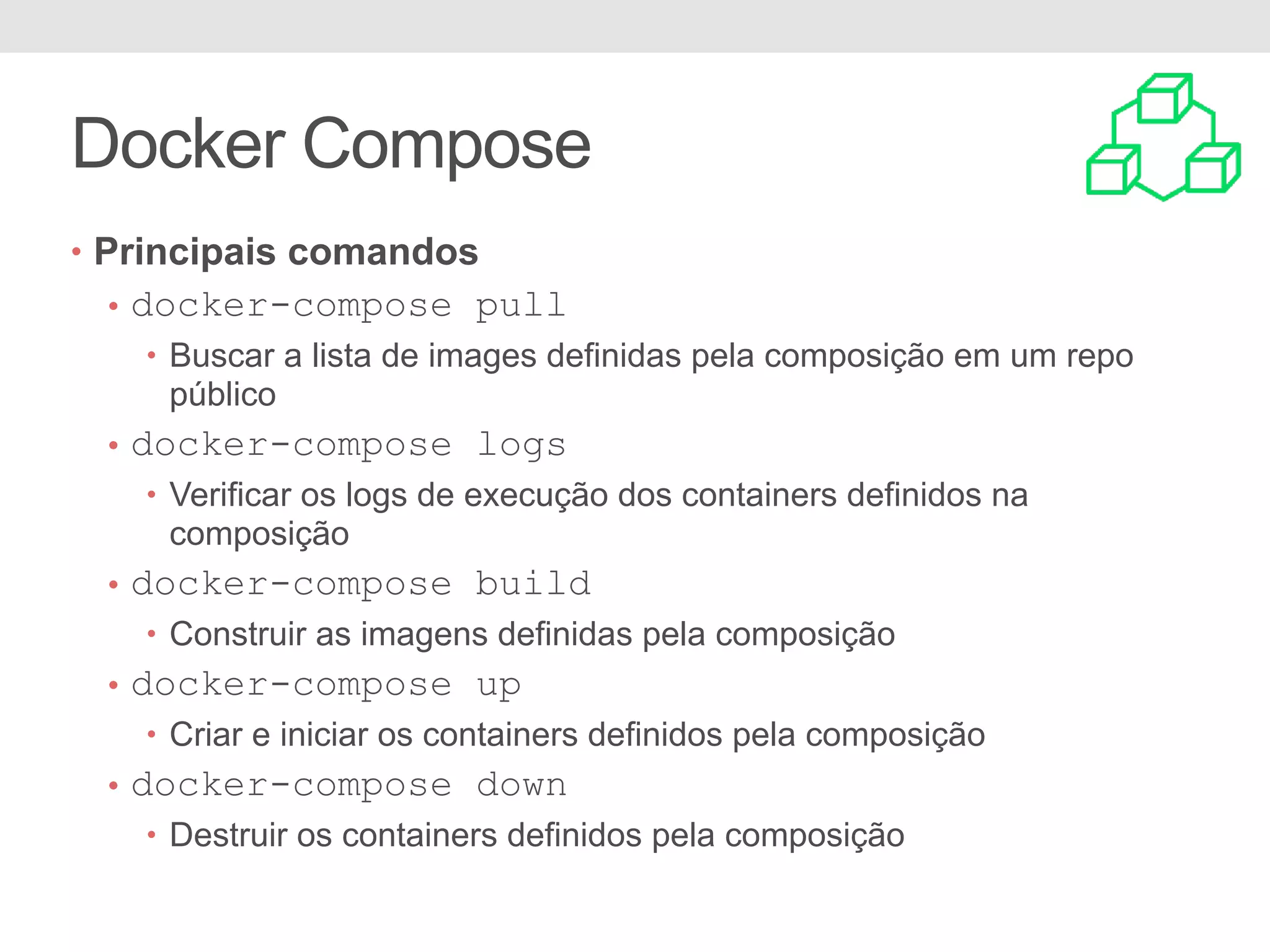 Docker Compose • Principais comandos • docker-compose pull • Buscar a lista de images definidas pela composição em um repo público • docker-compose logs • Verificar os logs de execução dos containers definidos na composição • docker-compose build • Construir as imagens definidas pela composição • docker-compose up • Criar e iniciar os containers definidos pela composição • docker-compose down • Destruir os containers definidos pela composição 