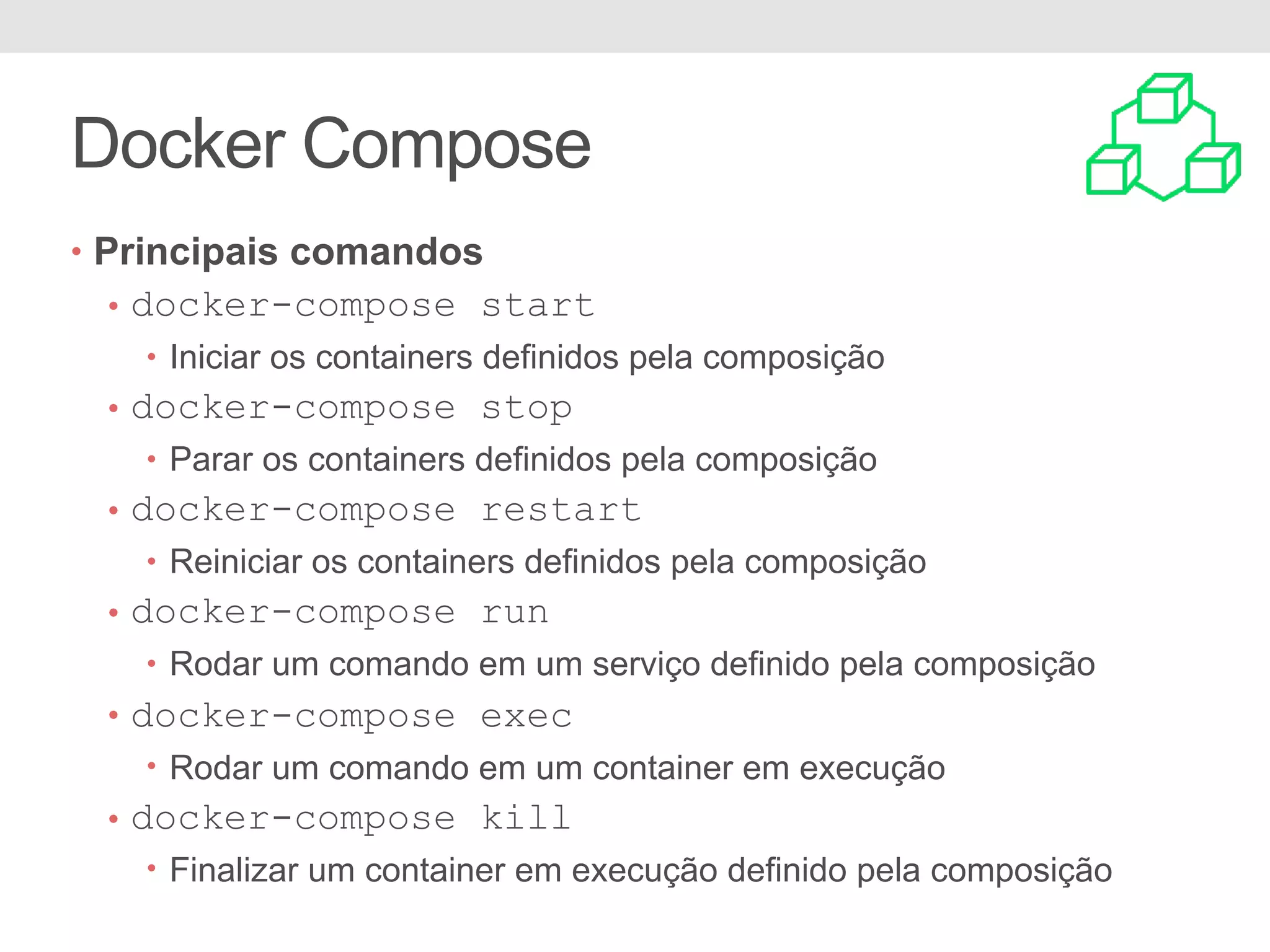 Docker Compose • Principais comandos • docker-compose start • Iniciar os containers definidos pela composição • docker-compose stop • Parar os containers definidos pela composição • docker-compose restart • Reiniciar os containers definidos pela composição • docker-compose run • Rodar um comando em um serviço definido pela composição • docker-compose exec • Rodar um comando em um container em execução • docker-compose kill • Finalizar um container em execução definido pela composição 