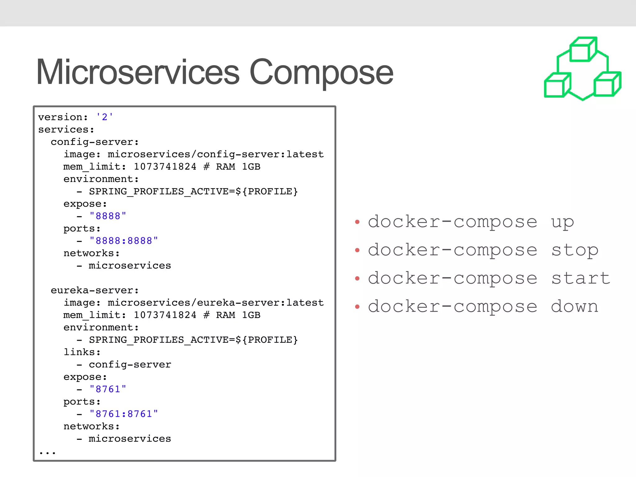 Microservices Compose version: '2' services: config-server: image: microservices/config-server:latest mem_limit: 1073741824 # RAM 1GB environment: - SPRING_PROFILES_ACTIVE=${PROFILE} expose: - "8888" ports: - "8888:8888" networks: - microservices eureka-server: image: microservices/eureka-server:latest mem_limit: 1073741824 # RAM 1GB environment: - SPRING_PROFILES_ACTIVE=${PROFILE} links: - config-server expose: - "8761" ports: - "8761:8761" networks: - microservices ... • docker-compose up • docker-compose stop • docker-compose start • docker-compose down 