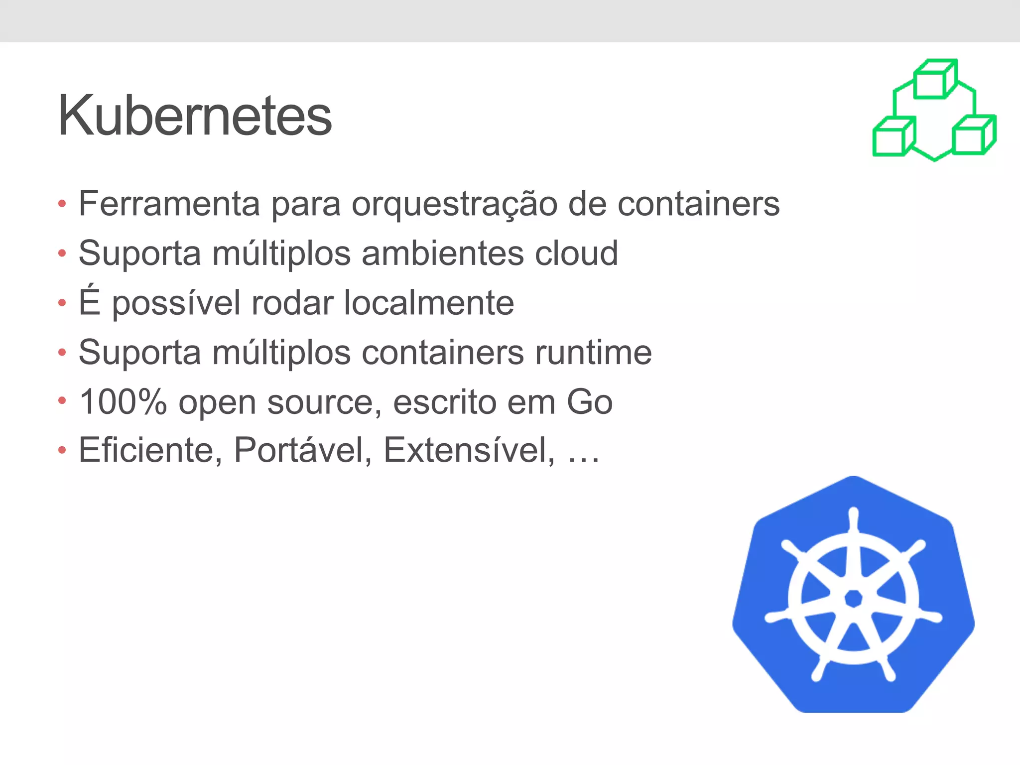 Kubernetes • Ferramenta para orquestração de containers • Suporta múltiplos ambientes cloud • É possível rodar localmente • Suporta múltiplos containers runtime • 100% open source, escrito em Go • Eficiente, Portável, Extensível, … 