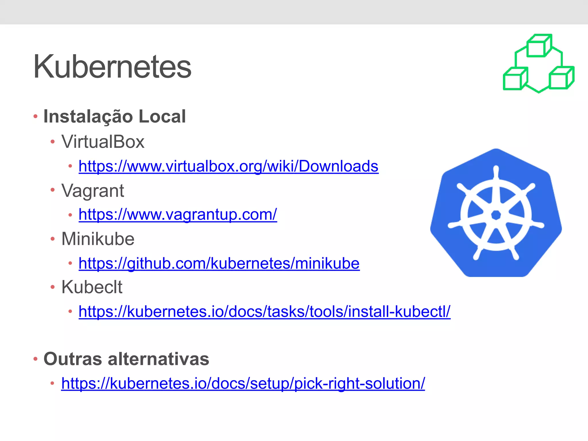 Kubernetes • Instalação Local • VirtualBox • https://www.virtualbox.org/wiki/Downloads • Vagrant • https://www.vagrantup.com/ • Minikube • https://github.com/kubernetes/minikube • Kubeclt • https://kubernetes.io/docs/tasks/tools/install-kubectl/ • Outras alternativas • https://kubernetes.io/docs/setup/pick-right-solution/ 