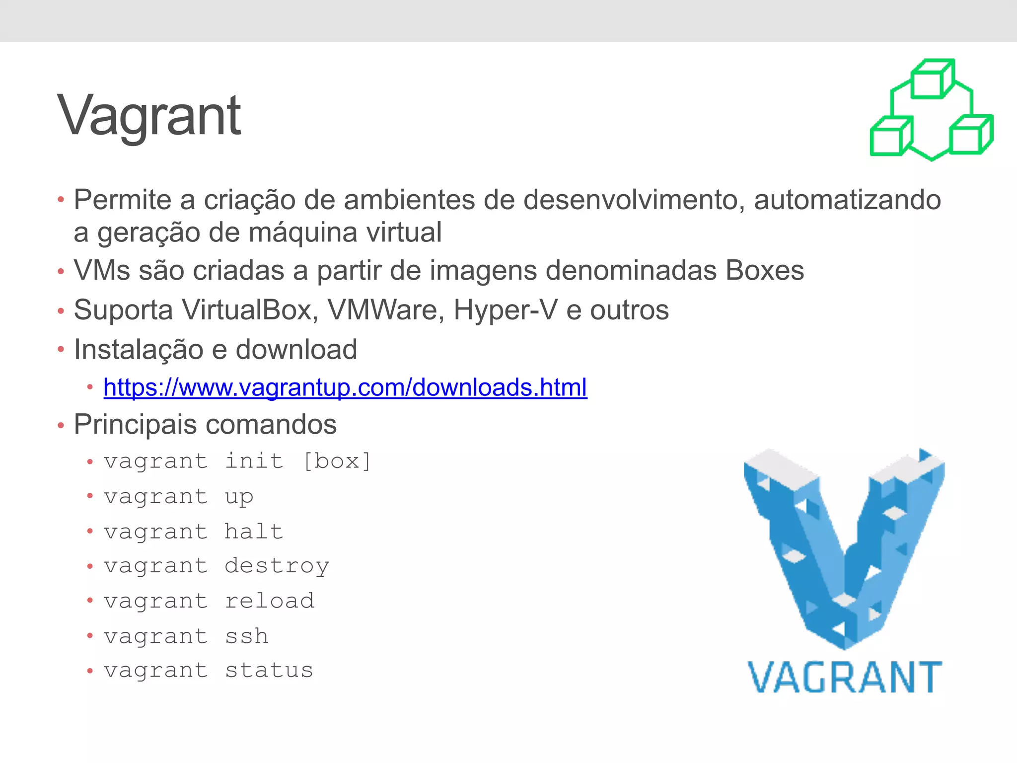Vagrant • Permite a criação de ambientes de desenvolvimento, automatizando a geração de máquina virtual • VMs são criadas a partir de imagens denominadas Boxes • Suporta VirtualBox, VMWare, Hyper-V e outros • Instalação e download • https://www.vagrantup.com/downloads.html • Principais comandos • vagrant init [box] • vagrant up • vagrant halt • vagrant destroy • vagrant reload • vagrant ssh • vagrant status 