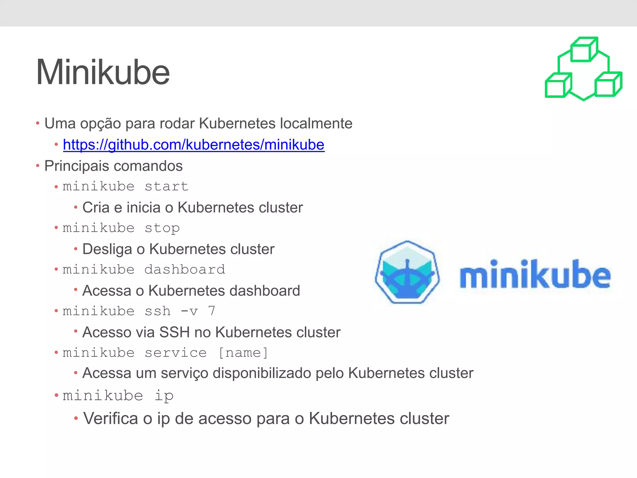 Minikube • Uma opção para rodar Kubernetes localmente • https://github.com/kubernetes/minikube • Principais comandos • minikube start • Cria e inicia o Kubernetes cluster • minikube stop • Desliga o Kubernetes cluster • minikube dashboard • Acessa o Kubernetes dashboard • minikube ssh -v 7 • Acesso via SSH no Kubernetes cluster • minikube service [name] • Acessa um serviço disponibilizado pelo Kubernetes cluster • minikube ip • Verifica o ip de acesso para o Kubernetes cluster 