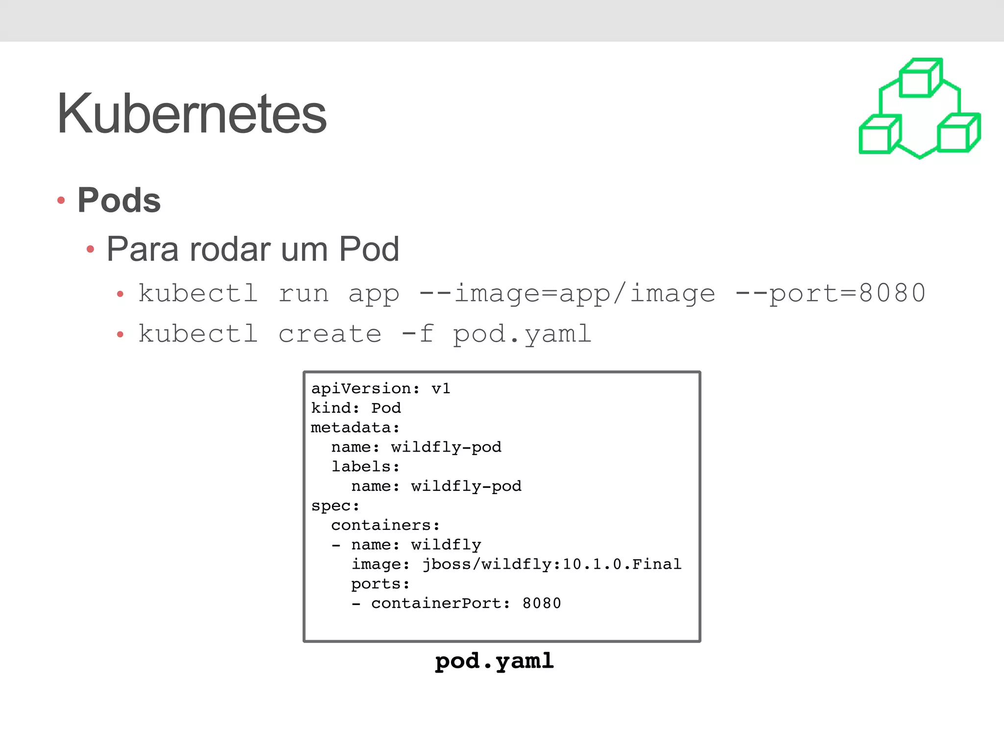Kubernetes • Pods • Para rodar um Pod • kubectl run app --image=app/image --port=8080 • kubectl create -f pod.yaml apiVersion: v1 kind: Pod metadata: name: wildfly-pod labels: name: wildfly-pod spec: containers: - name: wildfly image: jboss/wildfly:10.1.0.Final ports: - containerPort: 8080 pod.yaml 