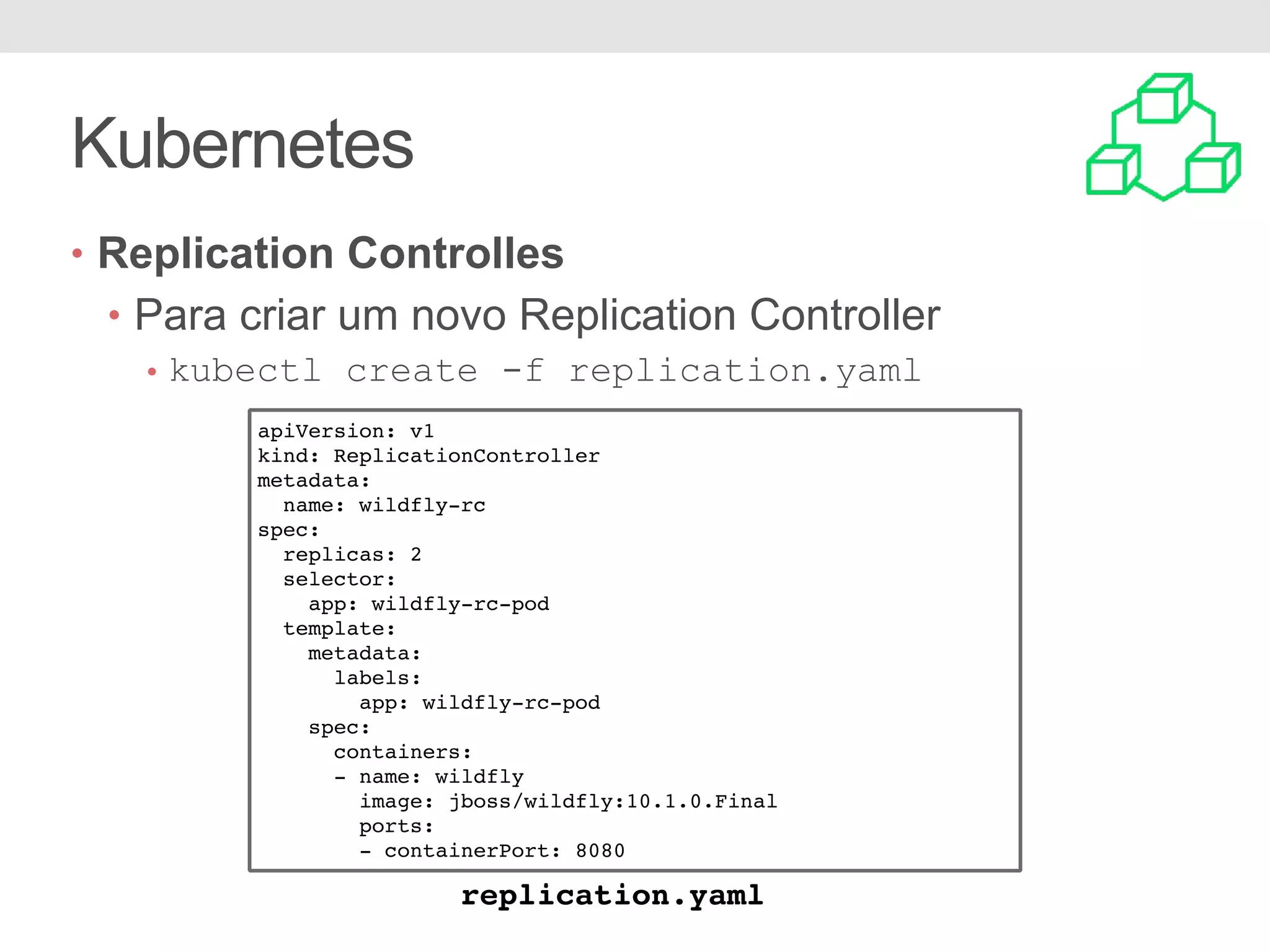 Kubernetes • Replication Controlles • Para criar um novo Replication Controller • kubectl create -f replication.yaml apiVersion: v1 kind: ReplicationController metadata: name: wildfly-rc spec: replicas: 2 selector: app: wildfly-rc-pod template: metadata: labels: app: wildfly-rc-pod spec: containers: - name: wildfly image: jboss/wildfly:10.1.0.Final ports: - containerPort: 8080 replication.yaml 