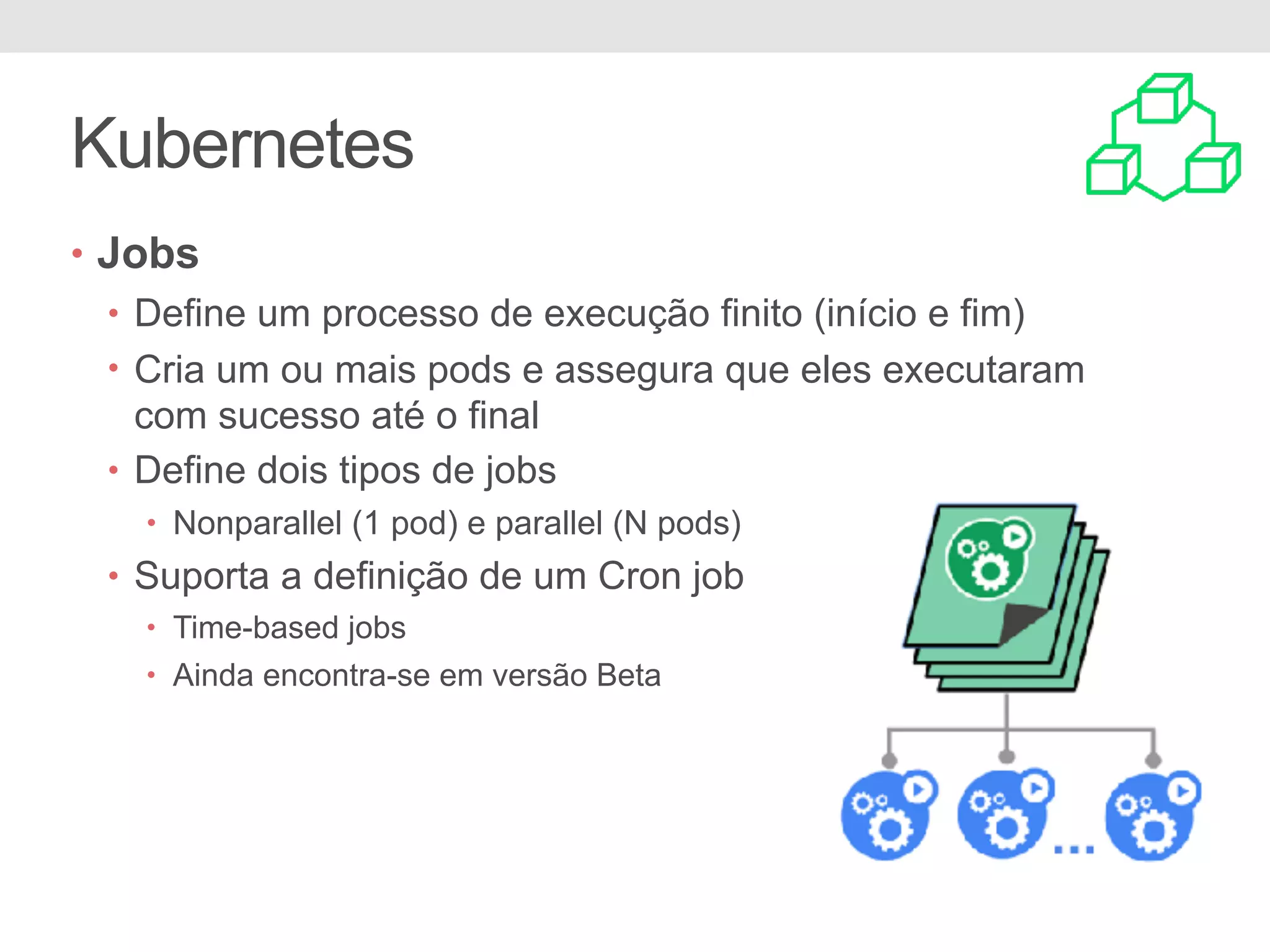 Kubernetes • Jobs • Define um processo de execução finito (início e fim) • Cria um ou mais pods e assegura que eles executaram com sucesso até o final • Define dois tipos de jobs • Nonparallel (1 pod) e parallel (N pods) • Suporta a definição de um Cron job • Time-based jobs • Ainda encontra-se em versão Beta 
