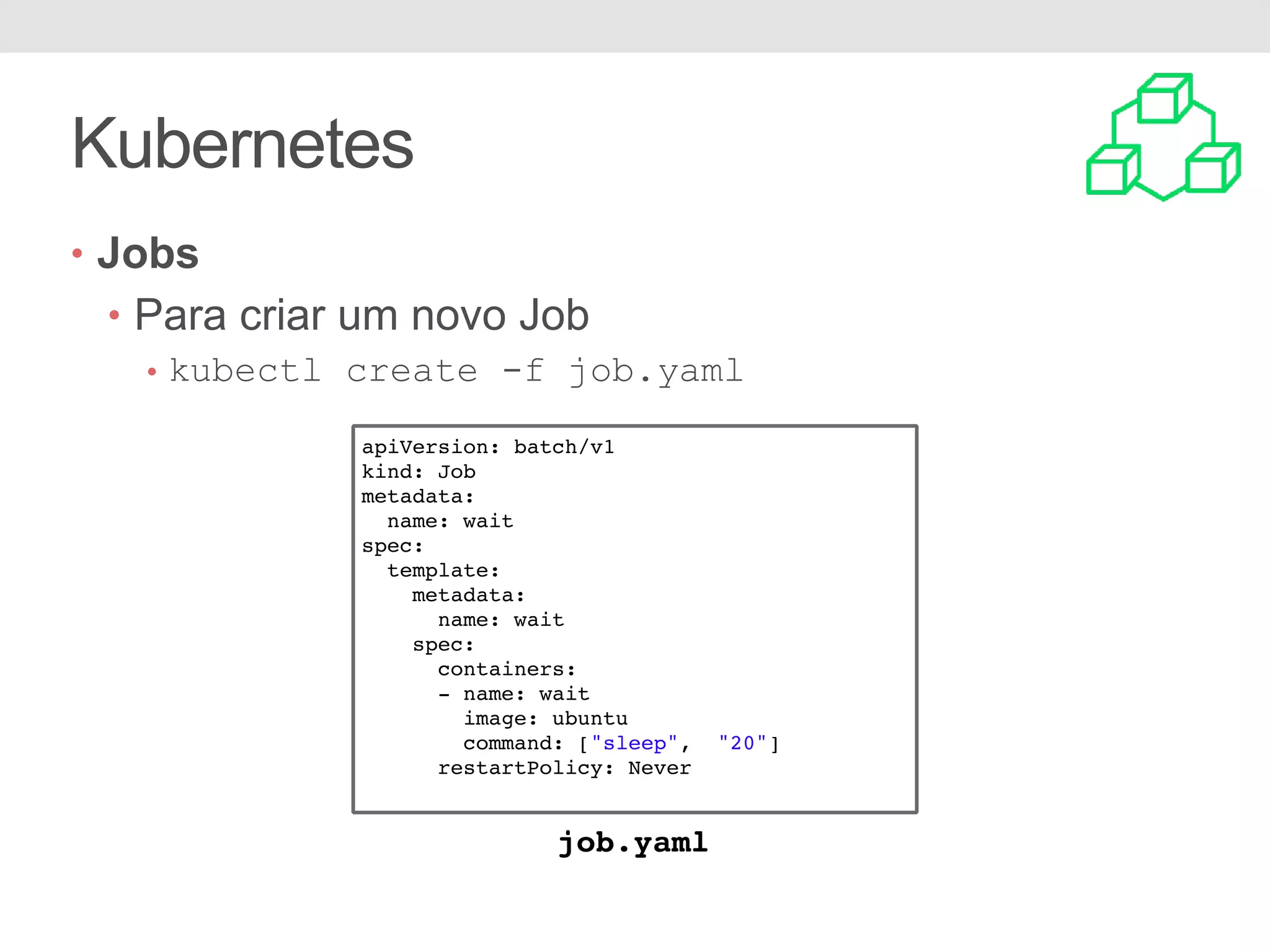 Kubernetes • Jobs • Para criar um novo Job • kubectl create -f job.yaml apiVersion: batch/v1 kind: Job metadata: name: wait spec: template: metadata: name: wait spec: containers: - name: wait image: ubuntu command: ["sleep", "20"] restartPolicy: Never job.yaml 